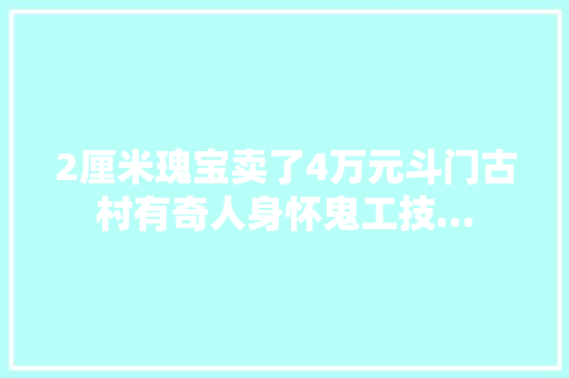 2厘米瑰宝卖了4万元斗门古村有奇人身怀鬼工技…