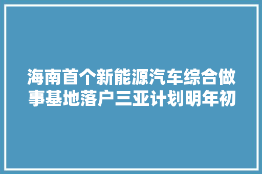 海南首个新能源汽车综合做事基地落户三亚计划明年初建成开放