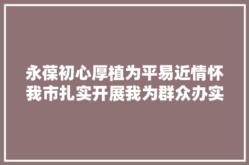 永葆初心厚植为平易近情怀我市扎实开展我为群众办实事实践活动