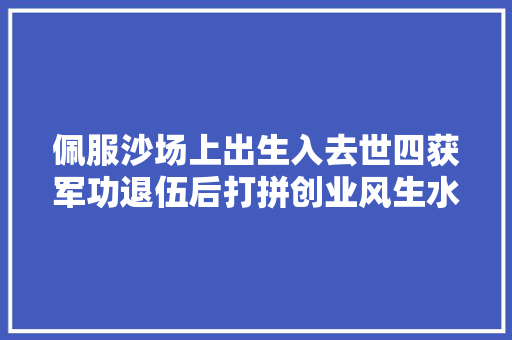 佩服沙场上出生入去世四获军功退伍后打拼创业风生水起