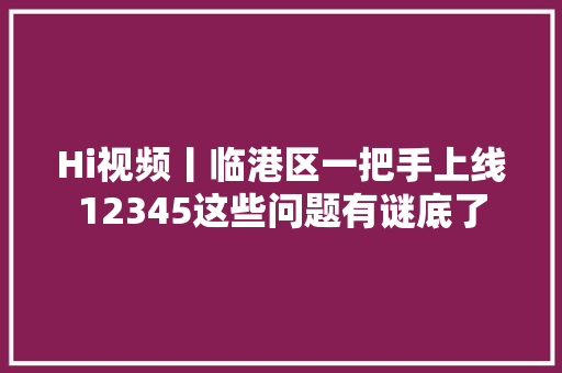 Hi视频丨临港区一把手上线12345这些问题有谜底了