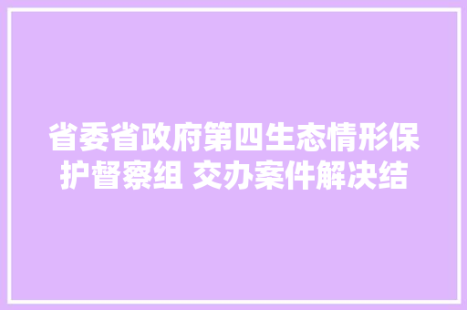 省委省政府第四生态情形保护督察组 交办案件解决结果公示第1112批