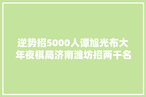 逆势招5000人谭旭光布大年夜棋局济南潍坊招两千名技能人才