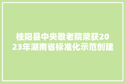桂阳县中央敬老院荣获2023年湖南省标准化示范创建养老机构