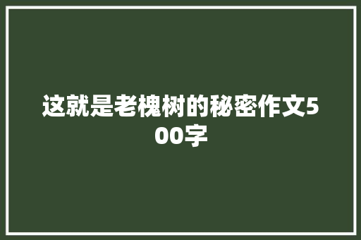 这就是老槐树的秘密作文500字 知识百科