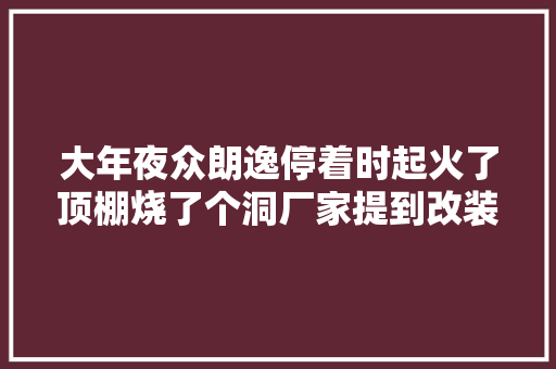 大年夜众朗逸停着时起火了顶棚烧了个洞厂家提到改装
