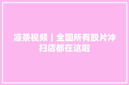 凉茶视频｜全国所有胶片冲扫店都在这啦