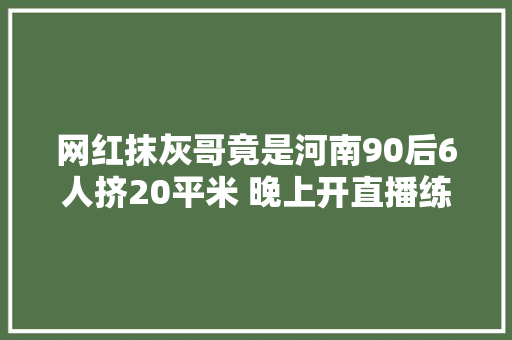 网红抹灰哥竟是河南90后6人挤20平米 晚上开直播练字