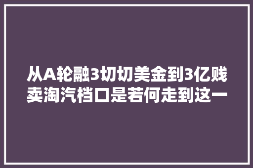 从A轮融3切切美金到3亿贱卖淘汽档口是若何走到这一步的