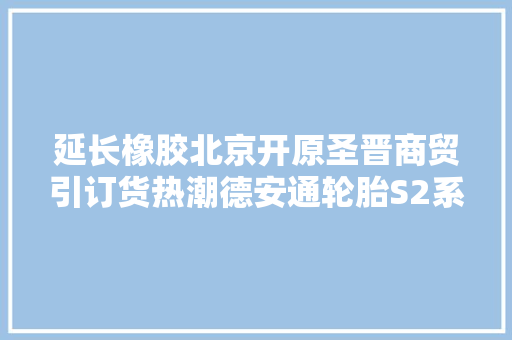延长橡胶北京开原圣晋商贸引订货热潮德安通轮胎S2系列订单激增 汽车知识