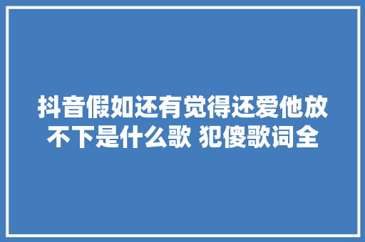 抖音假如还有觉得还爱他放不下是什么歌 犯傻歌词全文完整版 休闲娱乐