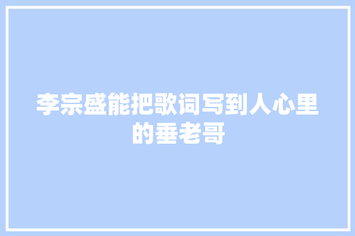 李宗盛能把歌词写到人心里的垂老哥 休闲娱乐
