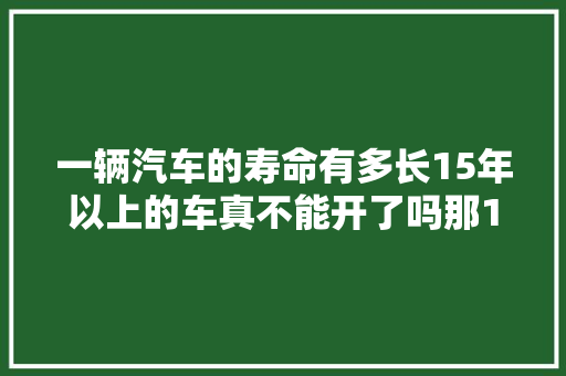 一辆汽车的寿命有多长15年以上的车真不能开了吗那15年后咋办