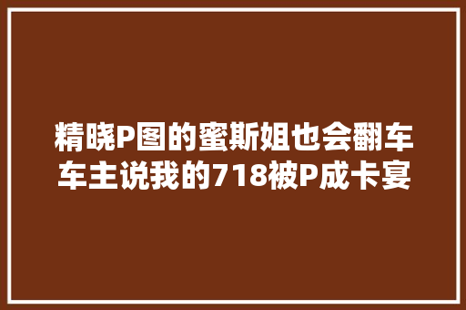 精晓P图的蜜斯姐也会翻车车主说我的718被P成卡宴了