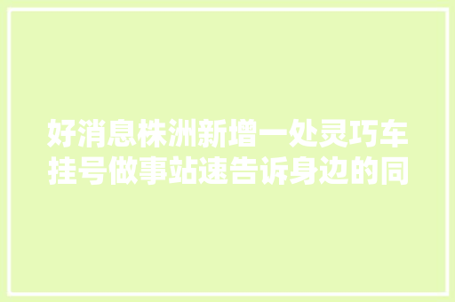 好消息株洲新增一处灵巧车挂号做事站速告诉身边的同伙
