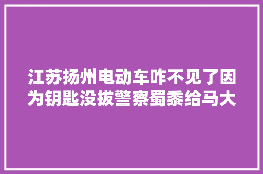 江苏扬州电动车咋不见了因为钥匙没拔警察蜀黍给马大年夜哈们提个醒