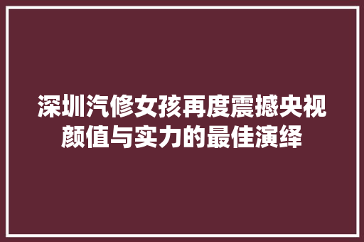 深圳汽修女孩再度震撼央视颜值与实力的最佳演绎