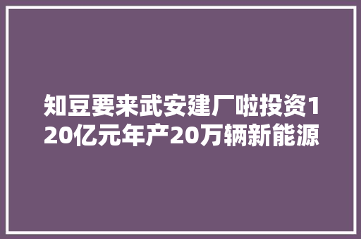 知豆要来武安建厂啦投资120亿元年产20万辆新能源整车