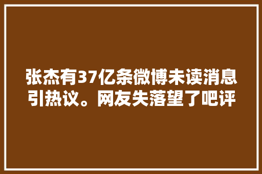 张杰有37亿条微博未读消息引热议。网友失落望了吧评论区炸锅 休闲娱乐