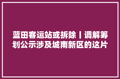 蓝田客运站或拆除丨调解筹划公示涉及城南新区的这片用地将从新开拓