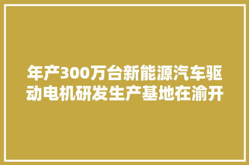 年产300万台新能源汽车驱动电机研发生产基地在渝开业