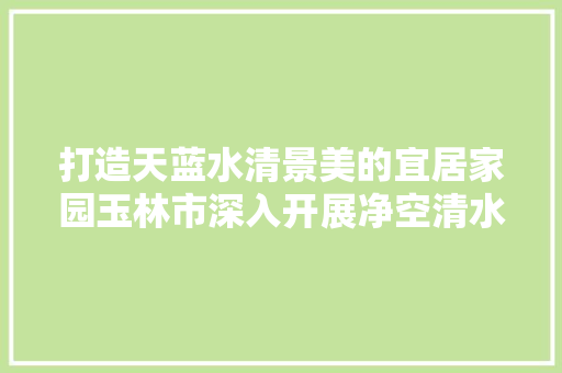 打造天蓝水清景美的宜居家园玉林市深入开展净空清水净土行动纪实