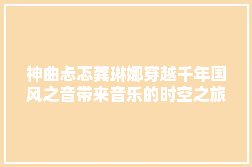神曲忐忑龚琳娜穿越千年国风之音带来音乐的时空之旅