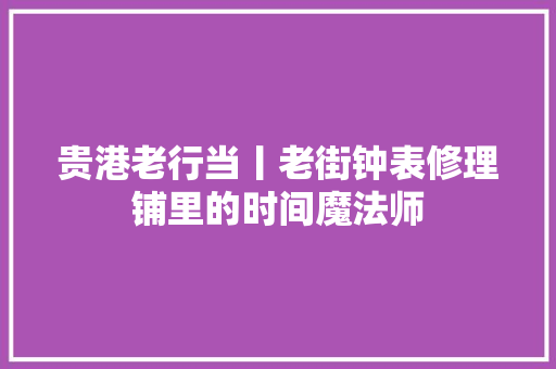 贵港老行当丨老街钟表修理铺里的时间魔法师