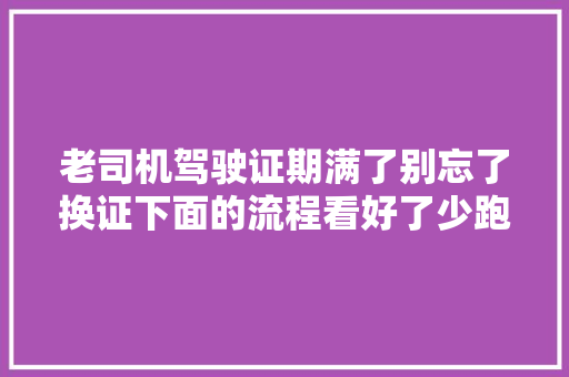 老司机驾驶证期满了别忘了换证下面的流程看好了少跑腿