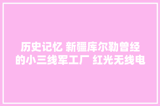 历史记忆 新疆库尔勒曾经的小三线军工厂 红光无线电厂 8021厂
