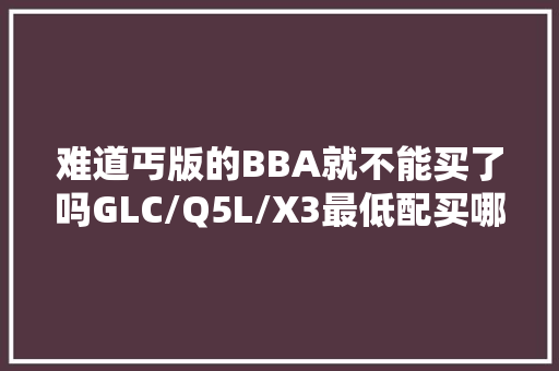 难道丐版的BBA就不能买了吗GLC/Q5L/X3最低配买哪台