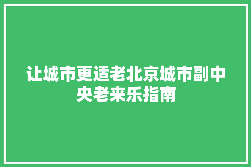 让城市更适老北京城市副中央老来乐指南