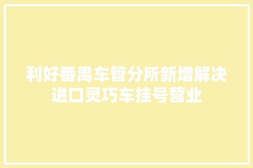 利好番禺车管分所新增解决进口灵巧车挂号营业