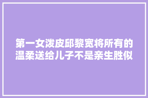第一女泼皮邱黎宽将所有的温柔送给儿子不是亲生胜似亲生