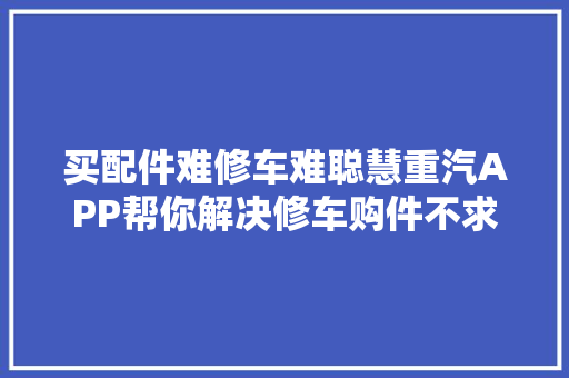 买配件难修车难聪慧重汽APP帮你解决修车购件不求人