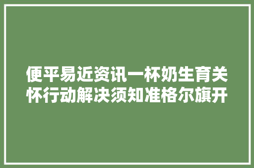 便平易近资讯一杯奶生育关怀行动解决须知准格尔旗开具首套房证实所需材料便平易近信息