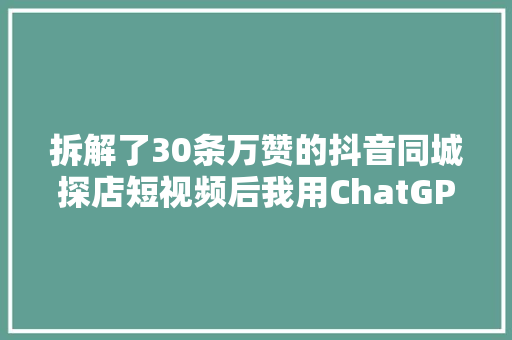 拆解了30条万赞的抖音同城探店短视频后我用ChatGPT做了一个同城探店短视频案牍助手