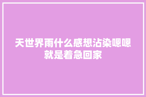 天世界雨什么感想沾染嗯嗯就是着急回家
