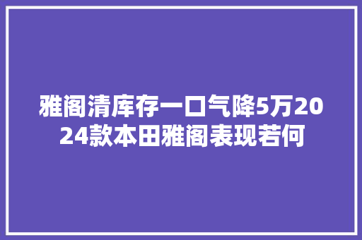 雅阁清库存一口气降5万2024款本田雅阁表现若何