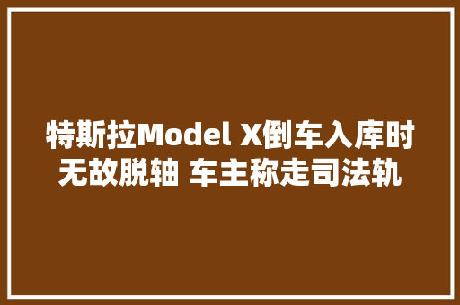 特斯拉Model X倒车入库时无故脱轴 车主称走司法轨范解决