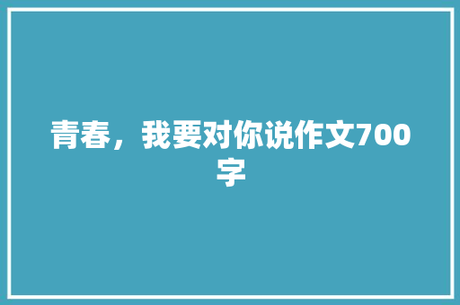 青春，我要对你说作文700字 知识百科