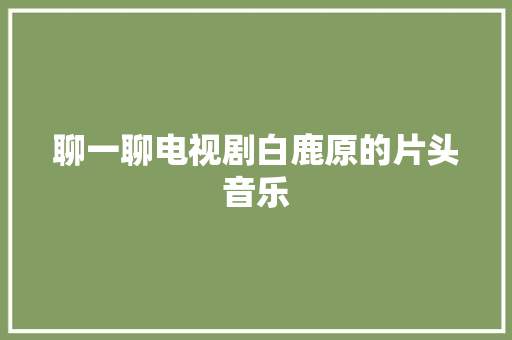 聊一聊电视剧白鹿原的片头音乐