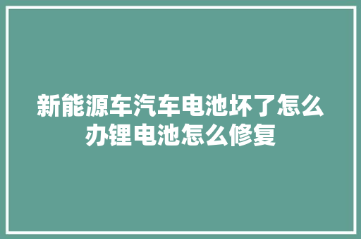新能源车汽车电池坏了怎么办锂电池怎么修复