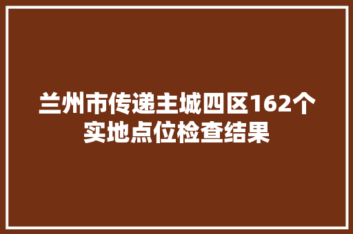 兰州市传递主城四区162个实地点位检查结果