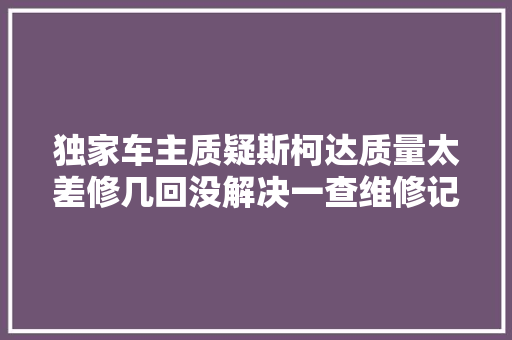 独家车主质疑斯柯达质量太差修几回没解决一查维修记录惊呆了