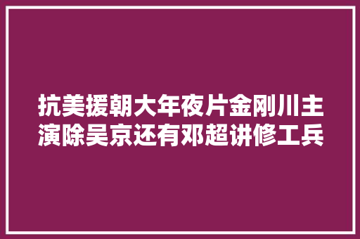 抗美援朝大年夜片金刚川主演除吴京还有邓超讲修工兵桥的故事