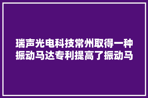 瑞声光电科技常州取得一种振动马达专利提高了振动马达的运用寿命