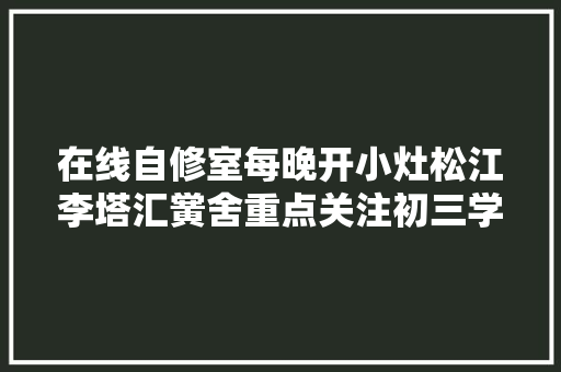 在线自修室每晚开小灶松江李塔汇黉舍重点关注初三学生 汽车知识