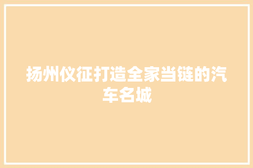 扬州仪征打造全家当链的汽车名城