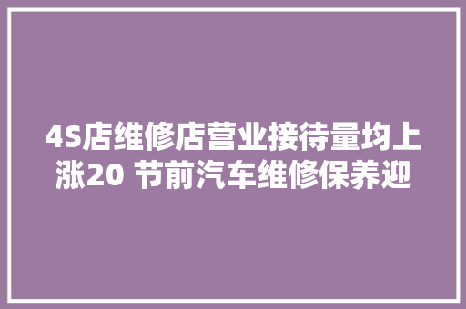 4S店维修店营业接待量均上涨20 节前汽车维修保养迎来小高峰